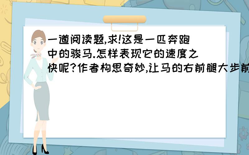 一道阅读题,求!这是一匹奔跑中的骏马.怎样表现它的速度之快呢?作者构思奇妙,让马的右前腿大步前跨,左右腿向后平伸,以表现