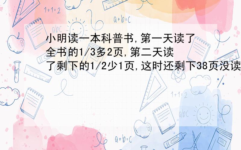 小明读一本科普书,第一天读了全书的1/3多2页,第二天读了剩下的1/2少1页,这时还剩下38页没读