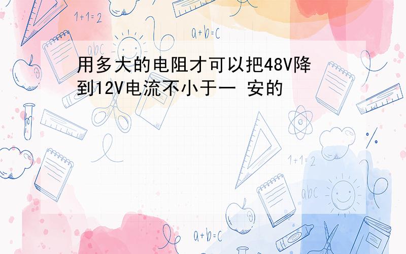 用多大的电阻才可以把48V降到12V电流不小于一 安的