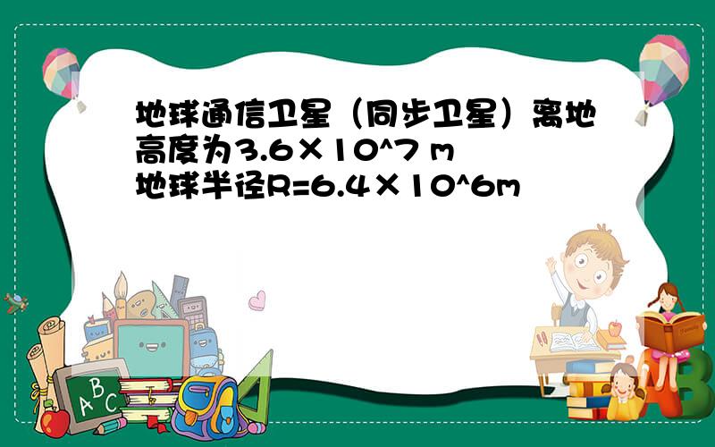 地球通信卫星（同步卫星）离地高度为3.6×10^7 m 地球半径R=6.4×10^6m