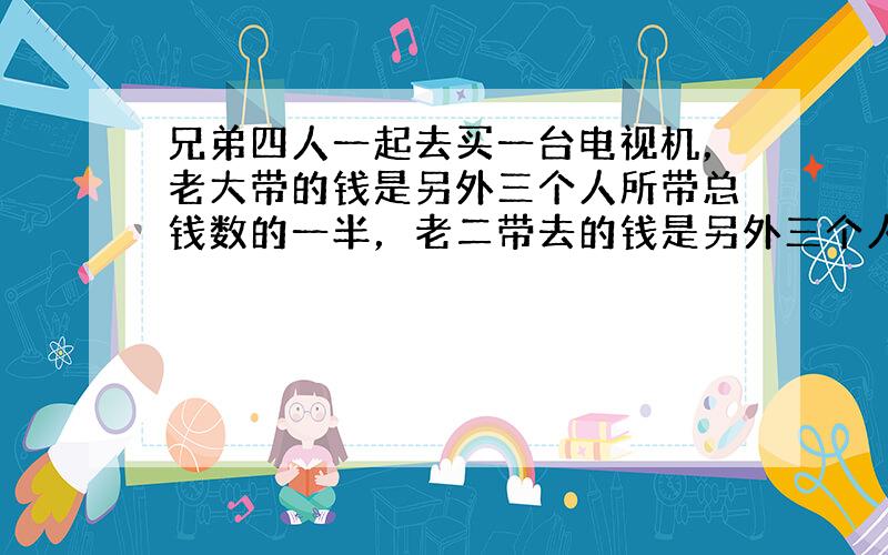 兄弟四人一起去买一台电视机，老大带的钱是另外三个人所带总钱数的一半，老二带去的钱是另外三个人总钱数的13