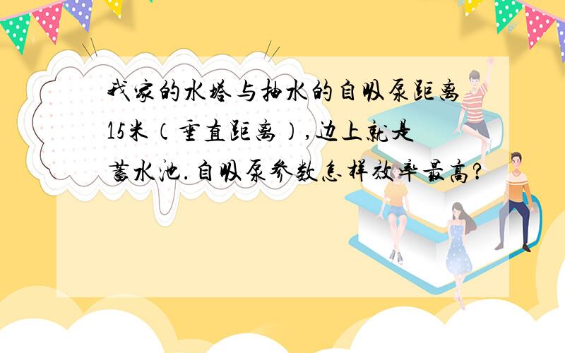 我家的水塔与抽水的自吸泵距离15米（垂直距离）,边上就是蓄水池.自吸泵参数怎样效率最高?