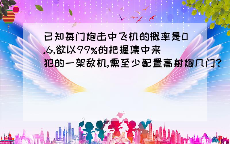 已知每门炮击中飞机的概率是0.6,欲以99%的把握集中来犯的一架敌机,需至少配置高射炮几门?