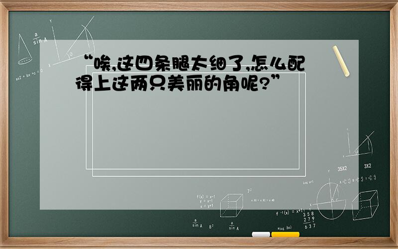 “唉,这四条腿太细了,怎么配得上这两只美丽的角呢?”