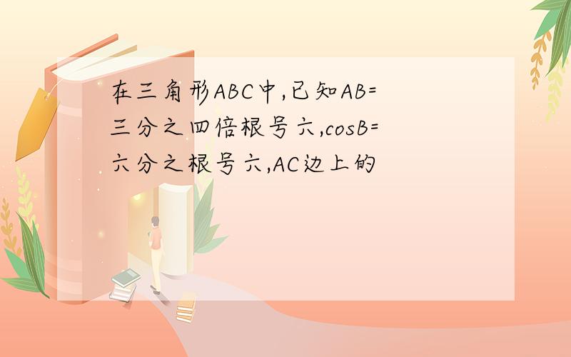 在三角形ABC中,已知AB=三分之四倍根号六,cosB=六分之根号六,AC边上的