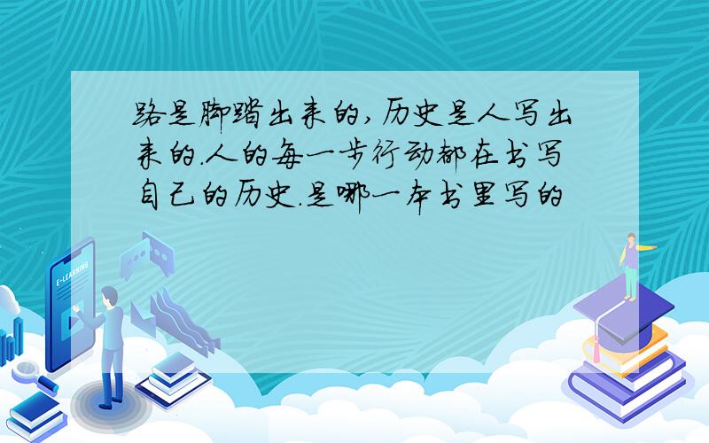 路是脚踏出来的,历史是人写出来的.人的每一步行动都在书写自己的历史.是哪一本书里写的