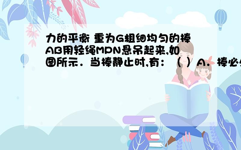 力的平衡 重为G粗细均匀的棒AB用轻绳MPN悬吊起来,如图所示．当棒静止时,有：（ ）A．棒必处于水平B．棒必与水平相交