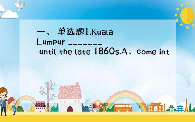 一、 单选题1.Kuala Lumpur _______ until the late 1860s.A、come int