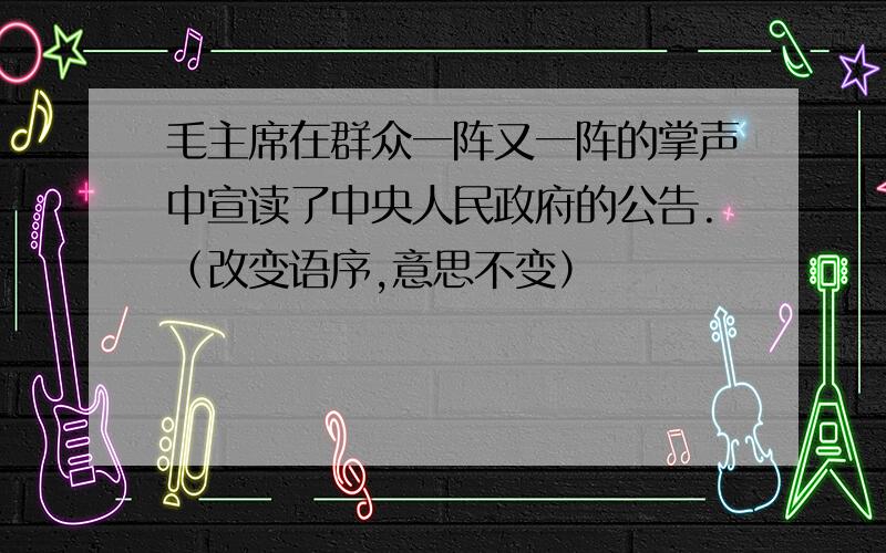 毛主席在群众一阵又一阵的掌声中宣读了中央人民政府的公告.（改变语序,意思不变）