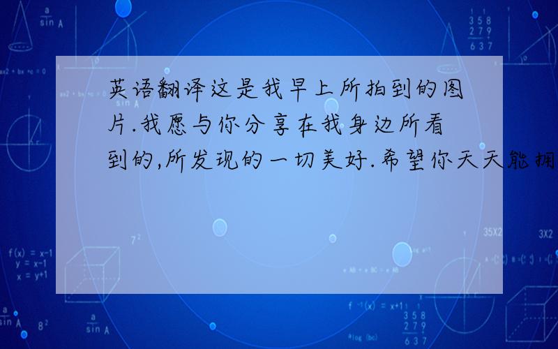 英语翻译这是我早上所拍到的图片.我愿与你分享在我身边所看到的,所发现的一切美好.希望你天天能拥有美丽的心情!我会永远支持