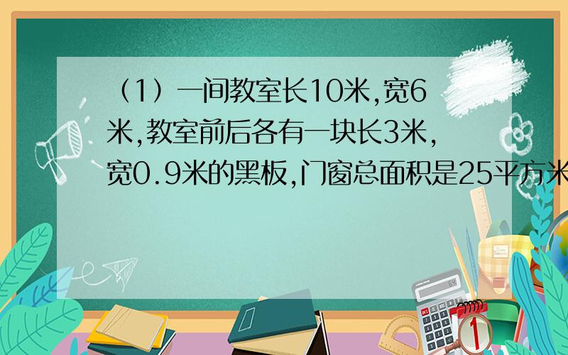 （1）一间教室长10米,宽6米,教室前后各有一块长3米,宽0.9米的黑板,门窗总面积是25平方米.要粉刷教室四壁和天花板