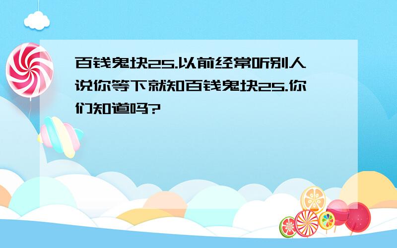 百钱鬼块25.以前经常听别人说你等下就知百钱鬼块25.你们知道吗?