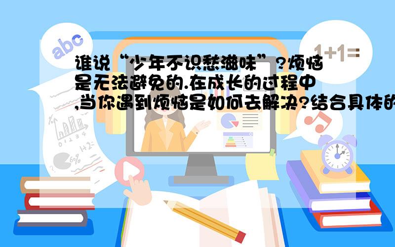 谁说“少年不识愁滋味”?烦恼是无法避免的.在成长的过程中,当你遇到烦恼是如何去解决?结合具体的例子