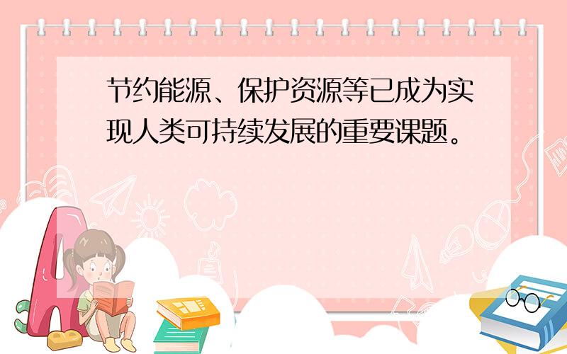 节约能源、保护资源等已成为实现人类可持续发展的重要课题。