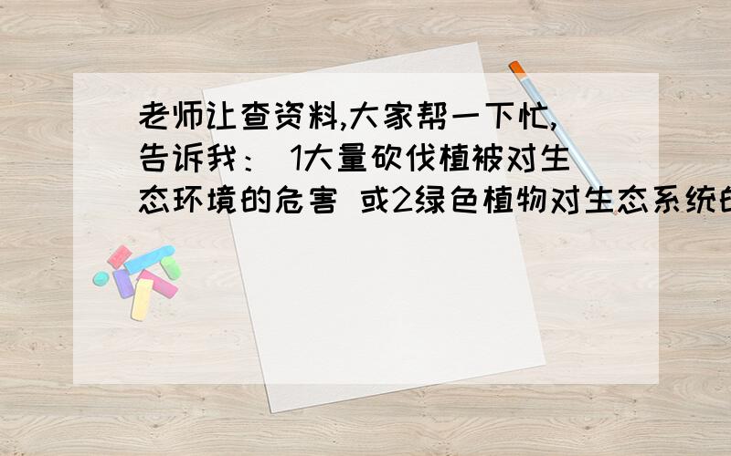 老师让查资料,大家帮一下忙,告诉我： 1大量砍伐植被对生态环境的危害 或2绿色植物对生态系统的影响, 谢谢大家,我急用