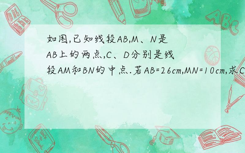 如图,已知线段AB,M、N是AB上的两点,C、D分别是线段AM和BN的中点.若AB=26cm,MN=10cm,求CD