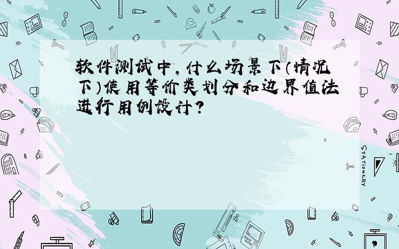 软件测试中,什么场景下（情况下）使用等价类划分和边界值法进行用例设计?