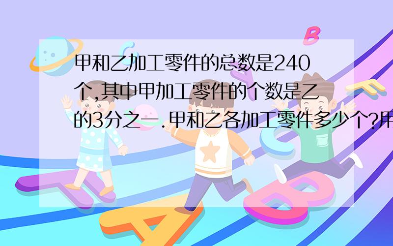 甲和乙加工零件的总数是240个,其中甲加工零件的个数是乙的3分之一.甲和乙各加工零件多少个?用方程解.