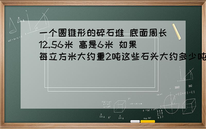 一个圆锥形的碎石堆 底面周长12.56米 高是6米 如果每立方米大约重2吨这些石头大约多少吨?