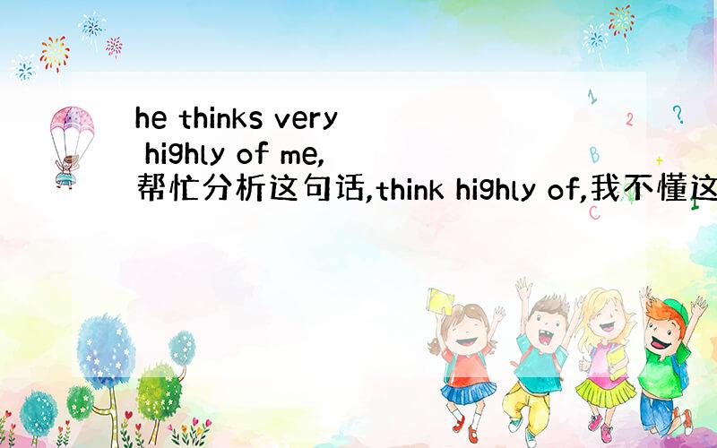 he thinks very highly of me,帮忙分析这句话,think highly of,我不懂这三个词是