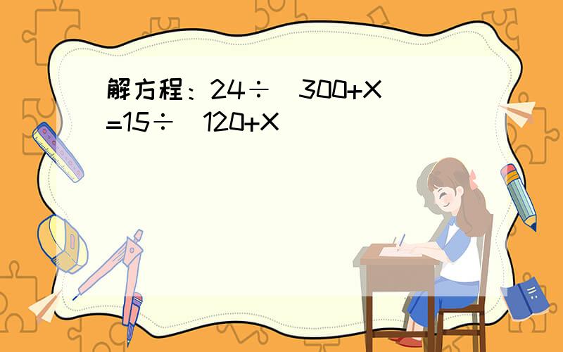 解方程：24÷（300+X）=15÷（120+X）