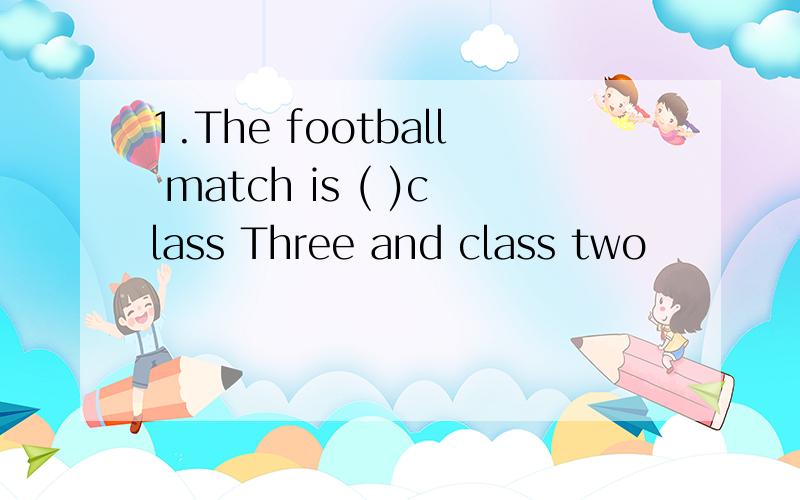 1.The football match is ( )class Three and class two