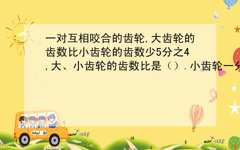 一对互相咬合的齿轮,大齿轮的齿数比小齿轮的齿数少5分之4,大、小齿轮的齿数比是（）.小齿轮一分钟400圈,大齿轮一分钟转