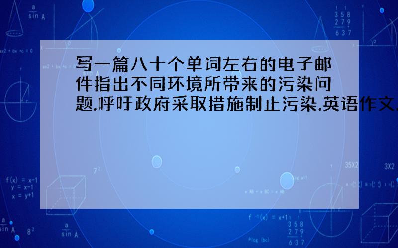 写一篇八十个单词左右的电子邮件指出不同环境所带来的污染问题.呼吁政府采取措施制止污染.英语作文.