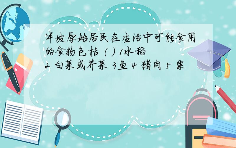 半坡原始居民在生活中可能食用的食物包括 （ ） 1水稻 2 白菜或芥菜 3鱼 4 猪肉 5 粟