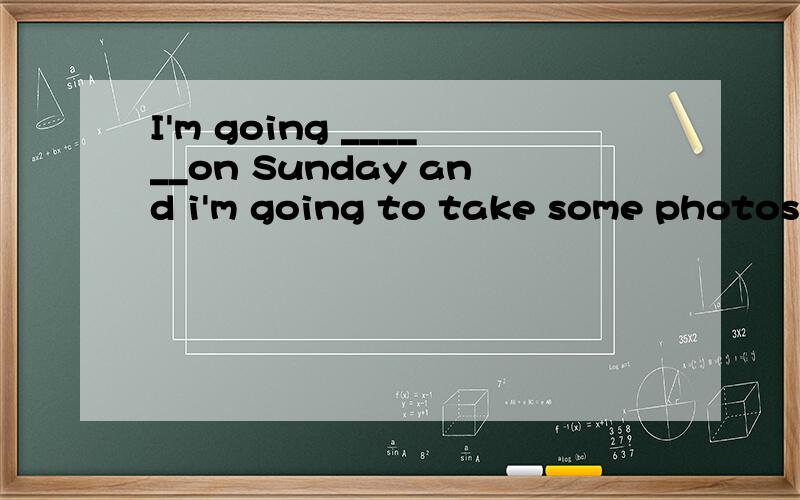 I'm going ______on Sunday and i'm going to take some photos