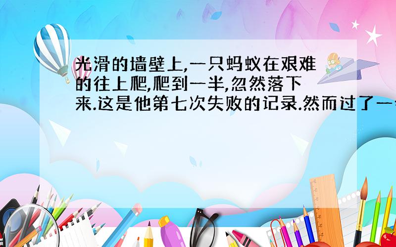 光滑的墙壁上,一只蚂蚁在艰难的往上爬,爬到一半,忽然落下来.这是他第七次失败的记录.然而过了一会儿,它又向着原来的目标,