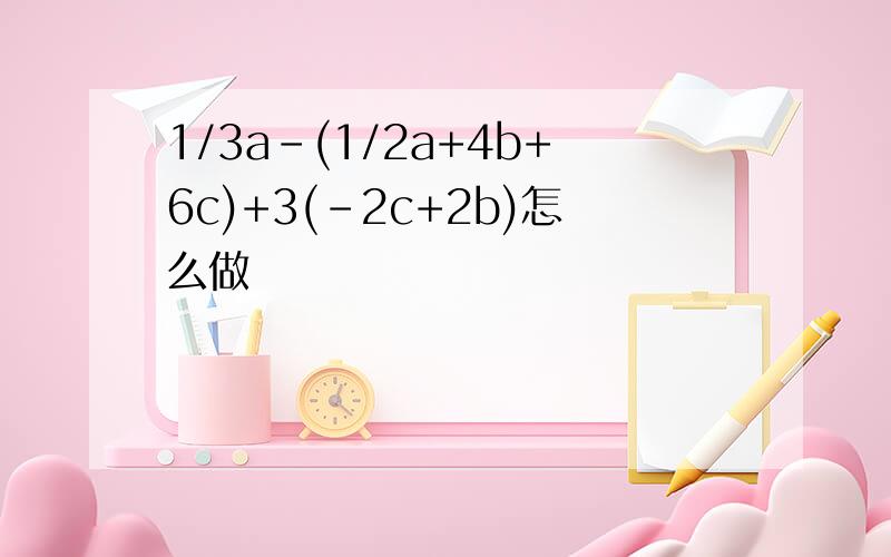 1/3a-(1/2a+4b+6c)+3(-2c+2b)怎么做