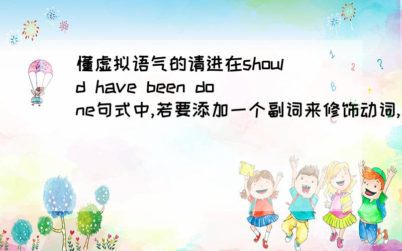 懂虚拟语气的请进在should have been done句式中,若要添加一个副词来修饰动词,应放在哪个位置?shou