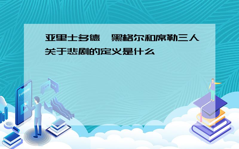 亚里士多德,黑格尔和席勒三人关于悲剧的定义是什么