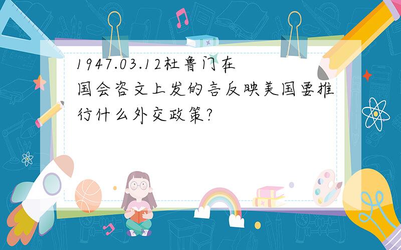 1947.03.12杜鲁门在国会咨文上发的言反映美国要推行什么外交政策?