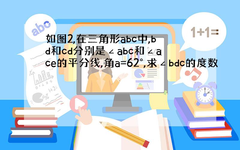 如图2,在三角形abc中,bd和cd分别是∠abc和∠ace的平分线,角a=62°,求∠bdc的度数