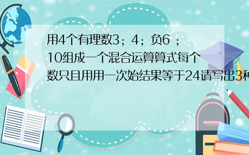 用4个有理数3；4；负6 ;10组成一个混合运算算式每个数只且用用一次始结果等于24请写出3种不同算式