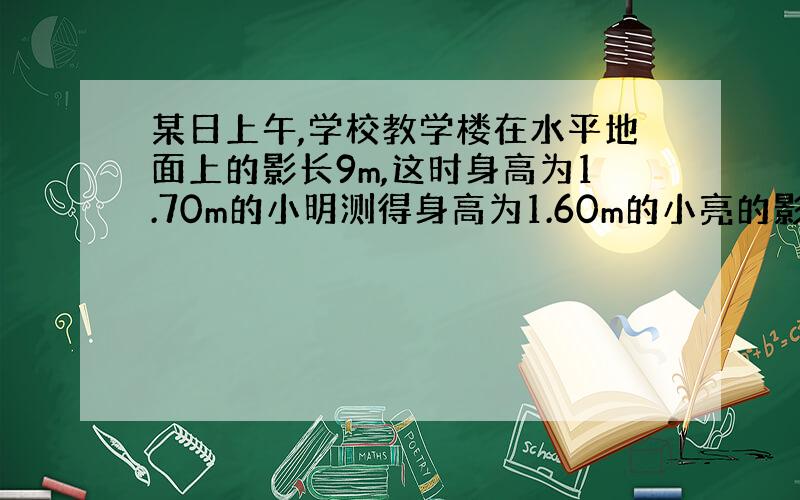 某日上午,学校教学楼在水平地面上的影长9m,这时身高为1.70m的小明测得身高为1.60m的小亮的影长为0.8m,小明和