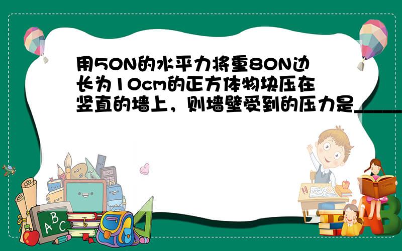 用50N的水平力将重80N边长为10cm的正方体物块压在竖直的墙上，则墙壁受到的压力是______N，压强是______