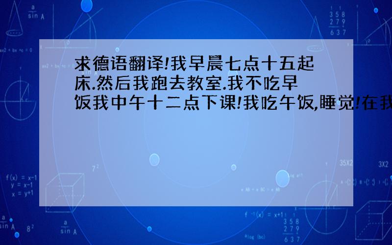 求德语翻译!我早晨七点十五起床.然后我跑去教室.我不吃早饭我中午十二点下课!我吃午饭,睡觉!在我下