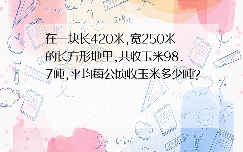 在一块长420米,宽250米的长方形地里,共收玉米98.7吨,平均每公顷收玉米多少吨?