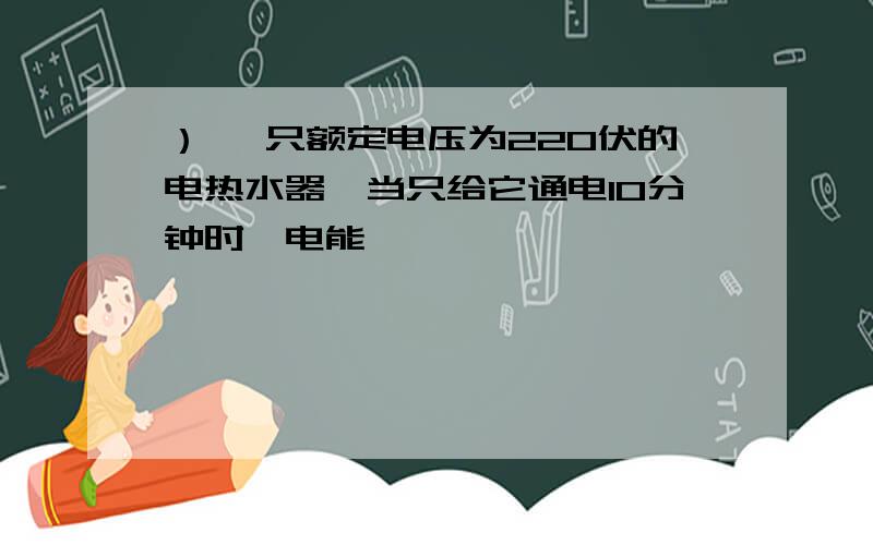 ） 一只额定电压为220伏的电热水器,当只给它通电10分钟时,电能