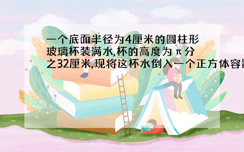 一个底面半径为4厘米的圆柱形玻璃杯装满水,杯的高度为π分之32厘米,现将这杯水倒入一个正方体容器中,正