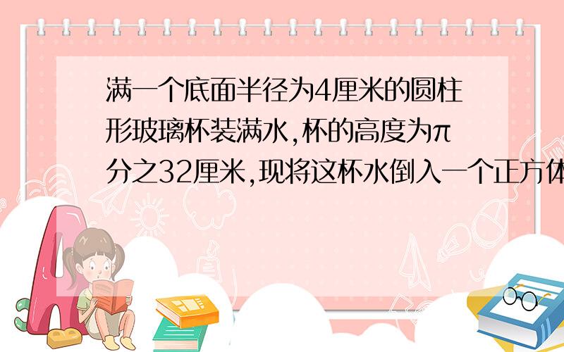 满一个底面半径为4厘米的圆柱形玻璃杯装满水,杯的高度为π分之32厘米,现将这杯水倒入一个正方体容器中,