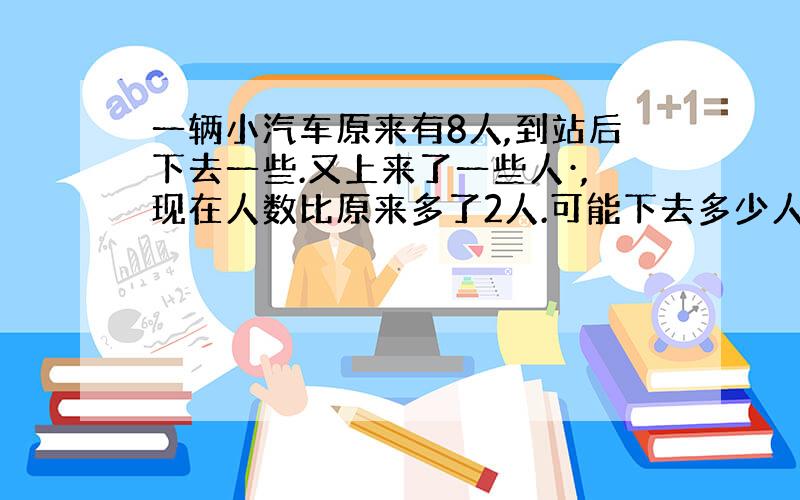 一辆小汽车原来有8人,到站后下去一些.又上来了一些人·,现在人数比原来多了2人.可能下去多少人,上来多