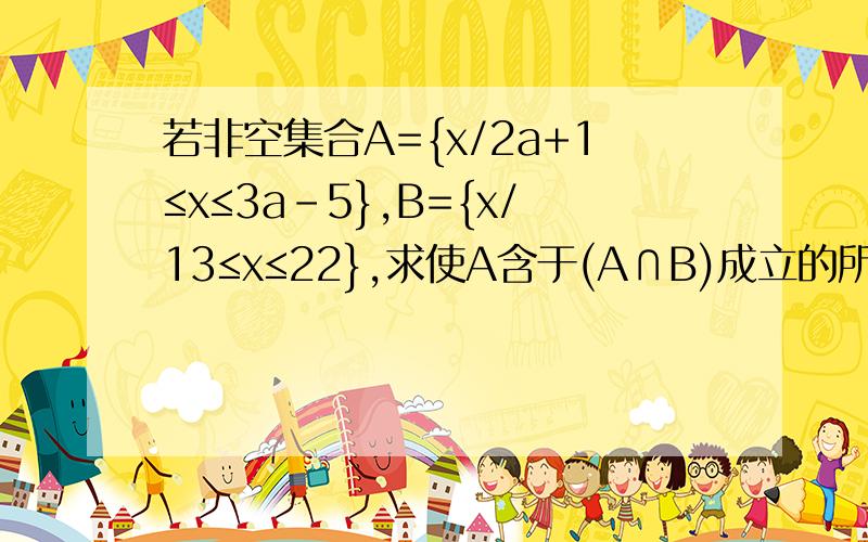 若非空集合A={x/2a+1≤x≤3a－5},B={x/13≤x≤22},求使A含于(A∩B)成立的所有实数a组成的集合