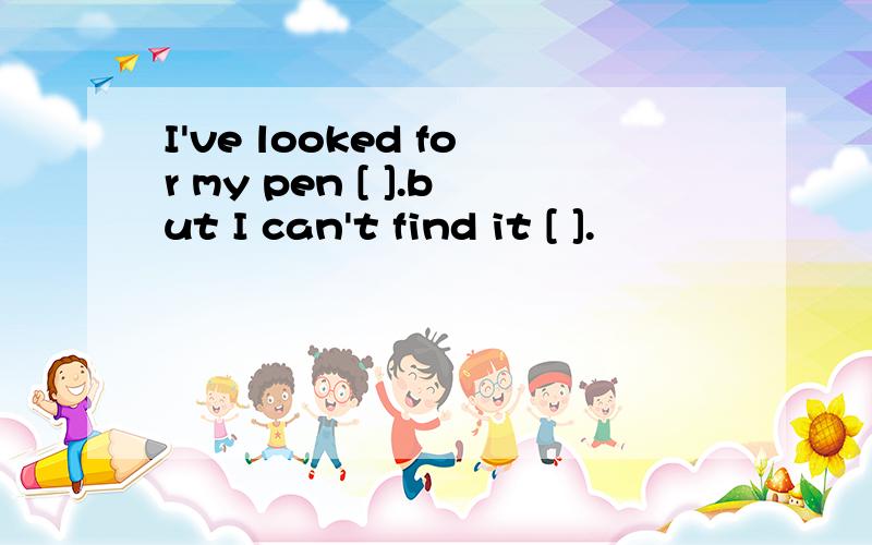 I've looked for my pen [ ].but I can't find it [ ].