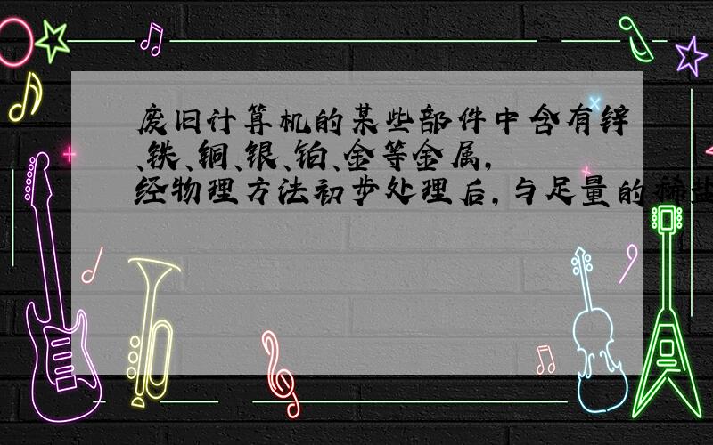 废旧计算机的某些部件中含有锌、铁、铜、银、铂、金等金属,经物理方法初步处理后,与足量的稀盐酸反应,