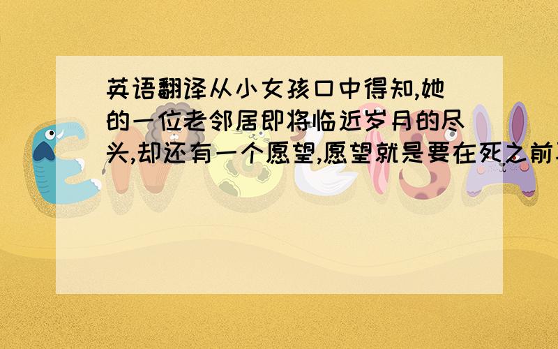 英语翻译从小女孩口中得知,她的一位老邻居即将临近岁月的尽头,却还有一个愿望,愿望就是要在死之前再一次看到大海,森林,阿尔