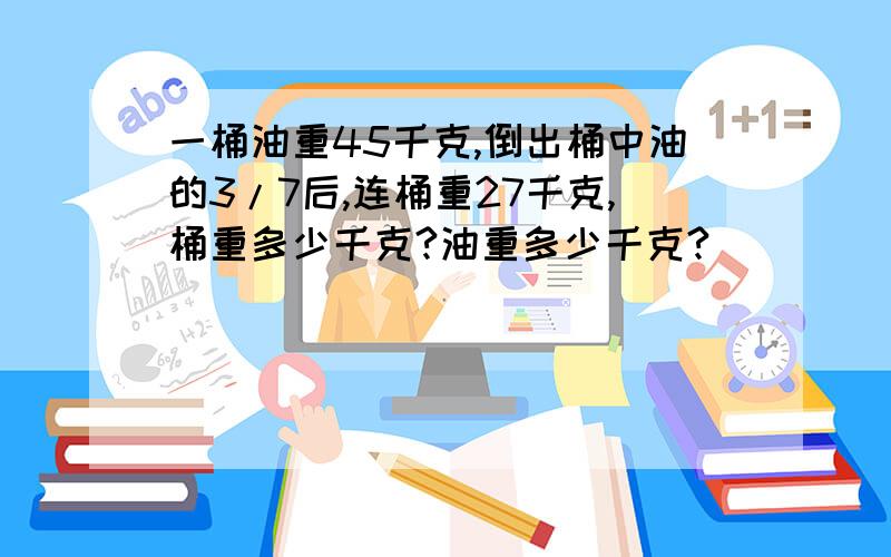 一桶油重45千克,倒出桶中油的3/7后,连桶重27千克,桶重多少千克?油重多少千克?